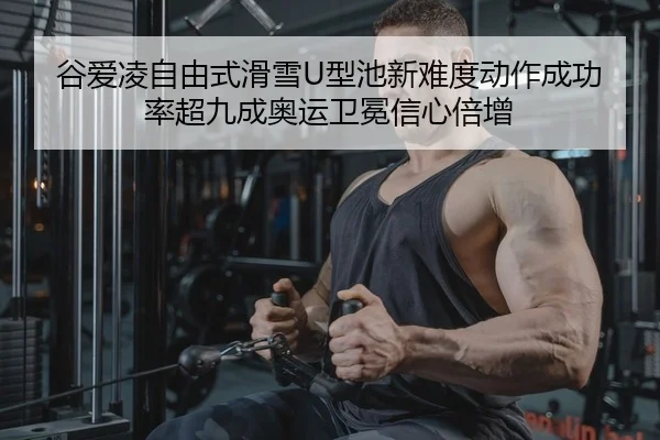 谷爱凌自由式滑雪U型池新难度动作成功率超九成奥运卫冕信心倍增